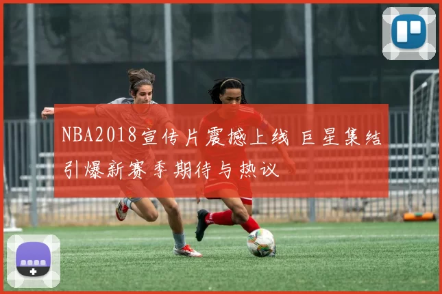 NBA2018宣传片震撼上线 巨星集结引爆新赛季期待与热议