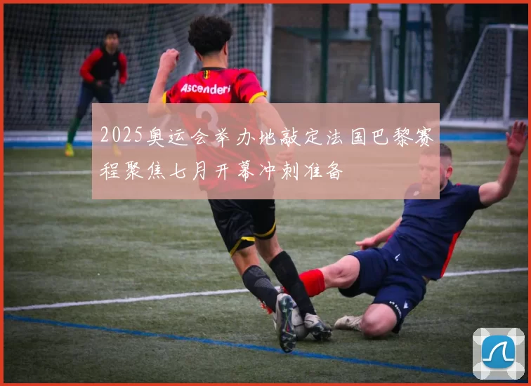 2025奥运会举办地敲定法国巴黎赛程聚焦七月开幕冲刺准备