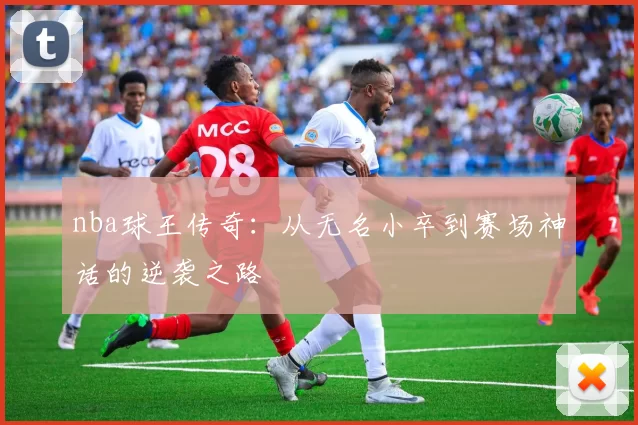 nba球王传奇：从无名小卒到赛场神话的逆袭之路