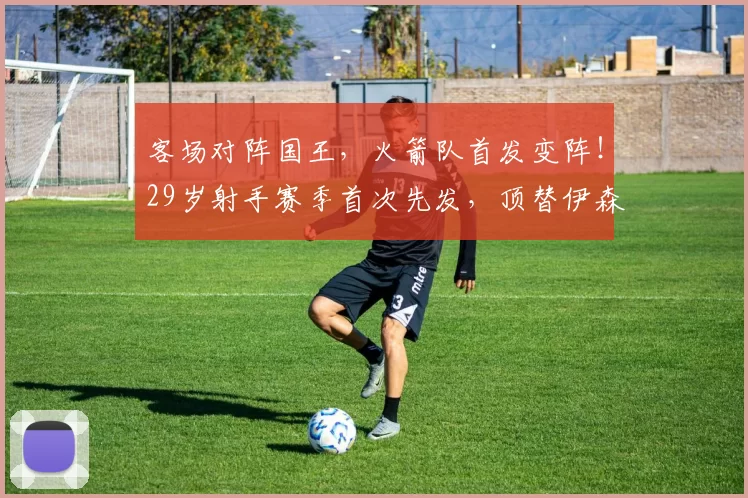 客场对阵国王，火箭队首发变阵！29岁射手赛季首次先发，顶替伊森