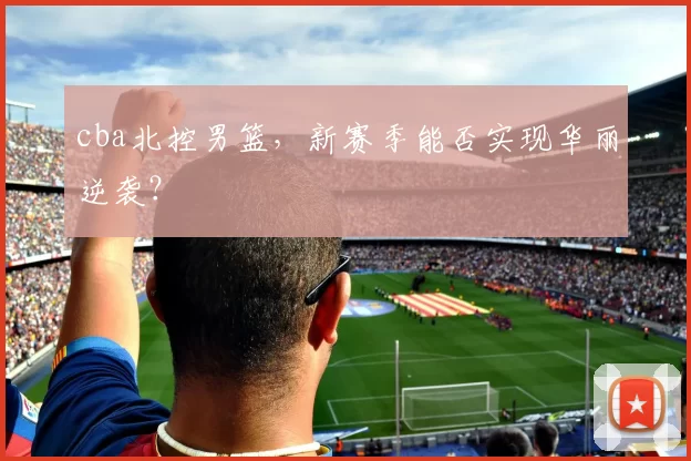 cba北控男篮，新赛季能否实现华丽逆袭？