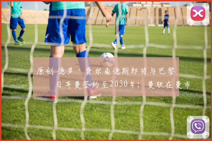 原创 德罗·费尔南德斯即将与巴黎圣日耳曼签约至2030年；曼联在曼市德比中大胜，重创曼城英超夺冠希望；天空体育评论员哈曼敦促拜仁认真考虑扬·迪奥曼德