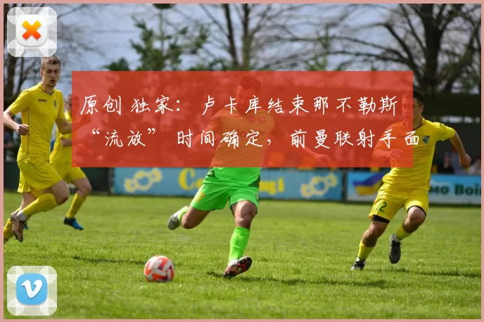 原创 独家：卢卡库结束那不勒斯 “流放” 时间确定，前曼联射手面临处罚甚至禁赛风险