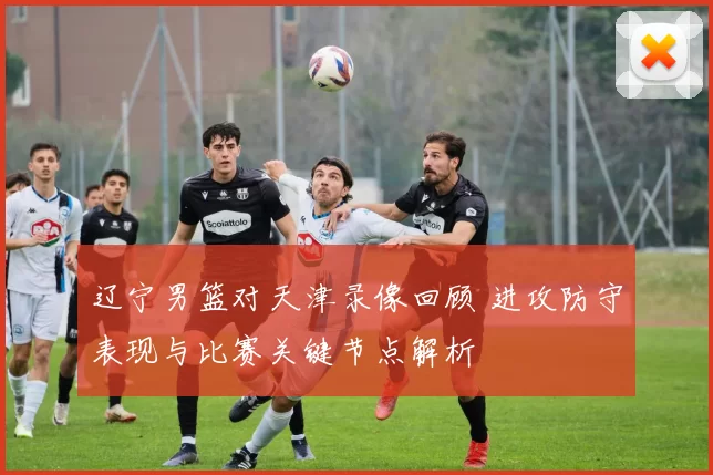 辽宁男篮对天津录像回顾 进攻防守表现与比赛关键节点解析