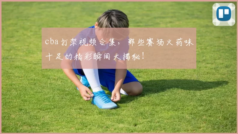cba打架视频合集，那些赛场火药味十足的精彩瞬间大揭秘！