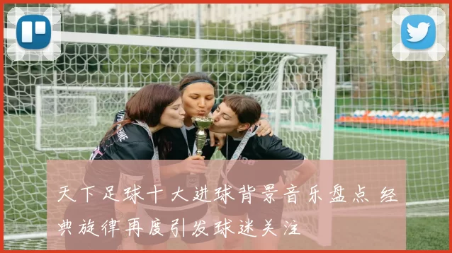 天下足球十大进球背景音乐盘点 经典旋律再度引发球迷关注