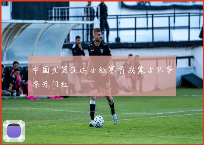 中国女篮亚运小组赛首战蒙古队争夺开门红