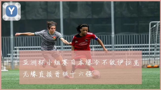亚洲杯小组赛日本爆冷不敌伊拉克无缘直接晋级十六强
