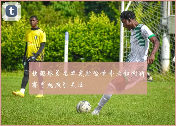 快船球员名单更新哈登乔治领衔新赛季轮换引关注