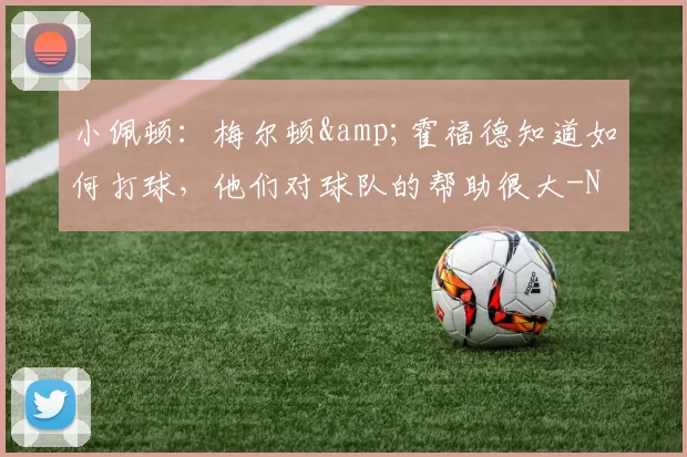 小佩顿：梅尔顿&霍福德知道如何打球，他们对球队的帮助很大-NBA新闻
