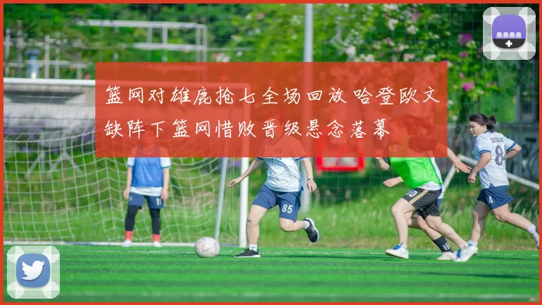 篮网对雄鹿抢七全场回放 哈登欧文缺阵下篮网惜败晋级悬念落幕