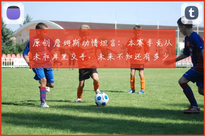 原创 詹姆斯动情坦言：本赛季竟从未和库里交手，未来不知还有多少机会