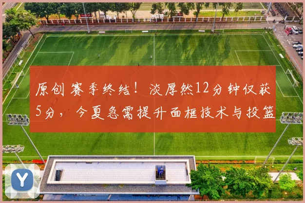 原创 赛季终结!淡厚然12分钟仅获5分,今夏急需提升面框技术与投篮能力