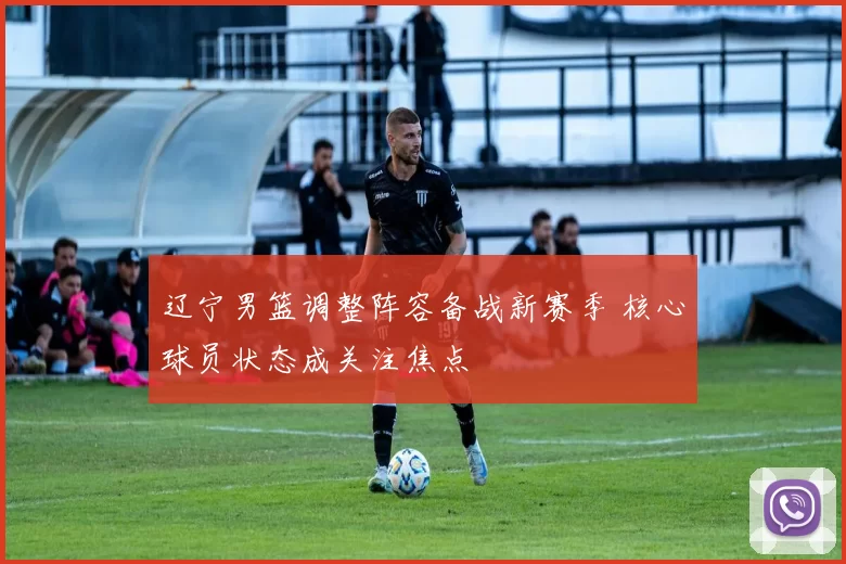 辽宁男篮调整阵容备战新赛季 核心球员状态成关注焦点