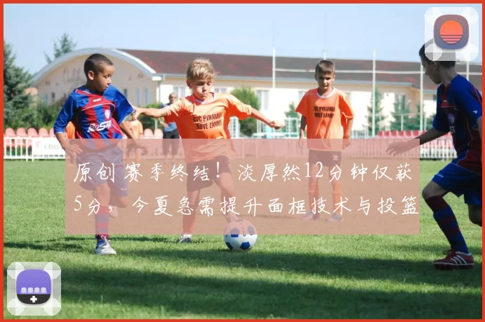 原创 赛季终结!淡厚然12分钟仅获5分,今夏急需提升面框技术与投篮能力