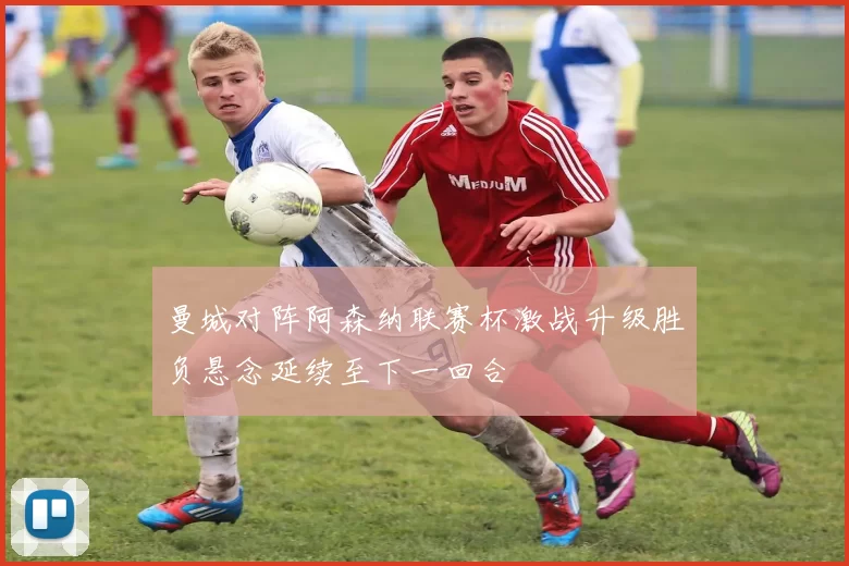 曼城对阵阿森纳联赛杯激战升级胜负悬念延续至下一回合