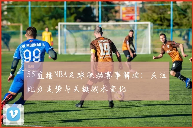 55直播NBA足球联动赛事解读：关注比分走势与关键战术变化