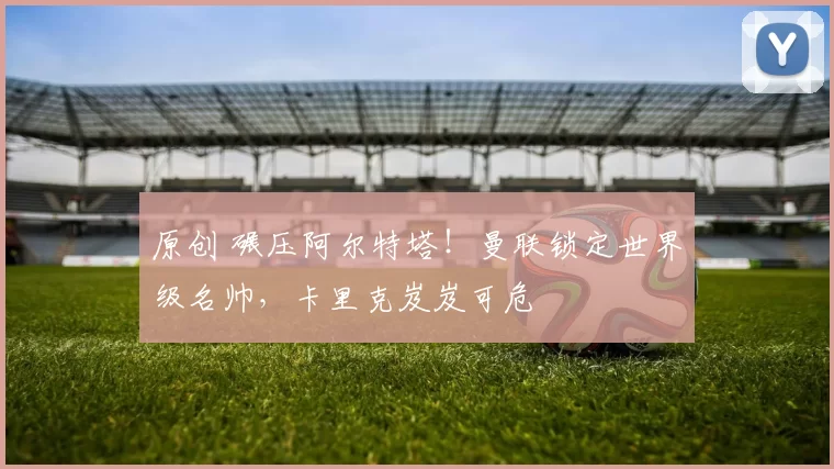 原创 碾压阿尔特塔！曼联锁定世界级名帅，卡里克岌岌可危