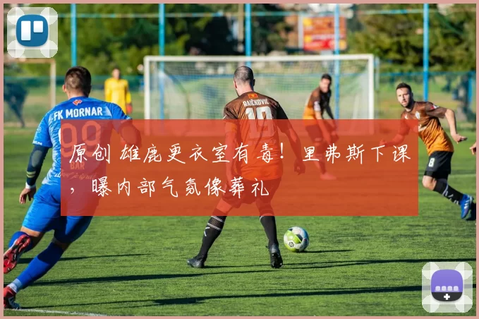 原创 雄鹿更衣室有毒!里弗斯下课,曝内部气氛像葬礼