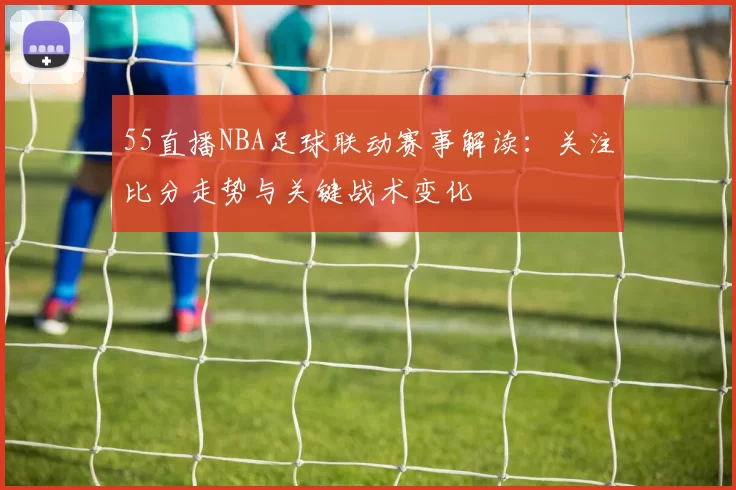 55直播NBA足球联动赛事解读：关注比分走势与关键战术变化