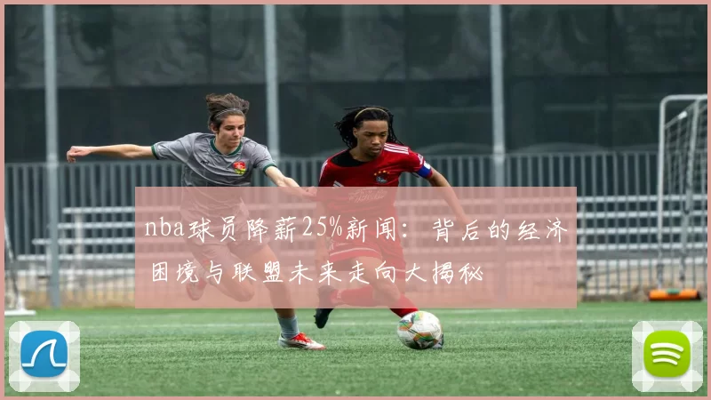nba球员降薪25%新闻：背后的经济困境与联盟未来走向大揭秘