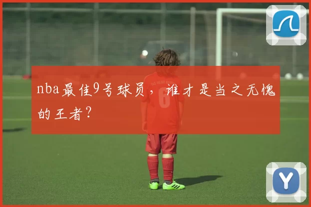 nba最佳9号球员，谁才是当之无愧的王者？