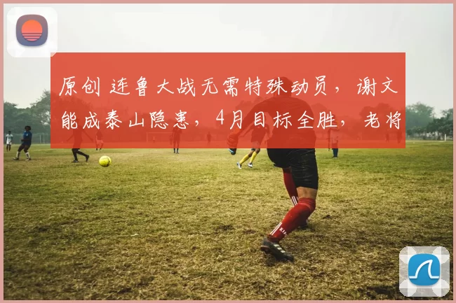 原创 连鲁大战无需特殊动员，谢文能成泰山隐患，4月目标全胜，老将盯紧毛伟杰