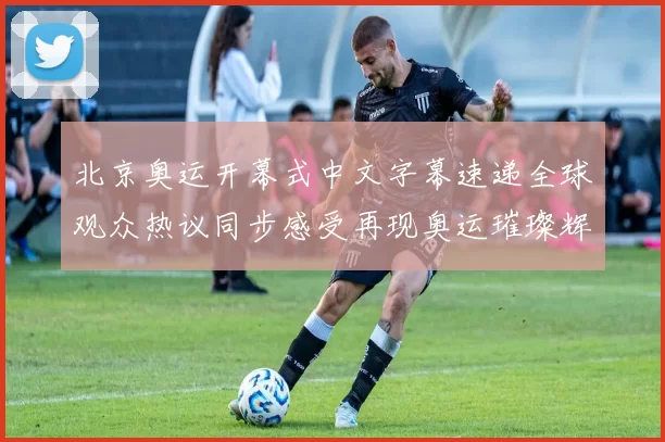 北京奥运开幕式中文字幕速递全球观众热议同步感受再现奥运璀璨辉煌