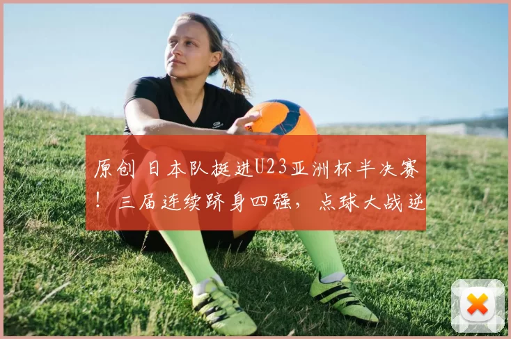 原创 日本队挺进U23亚洲杯半决赛！三届连续跻身四强，点球大战逆转约旦