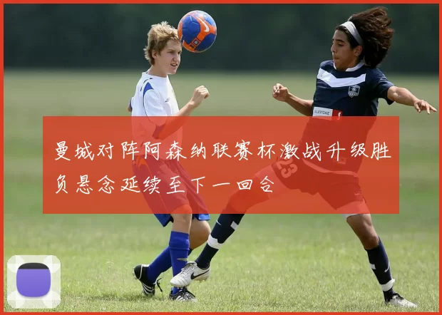 曼城对阵阿森纳联赛杯激战升级胜负悬念延续至下一回合