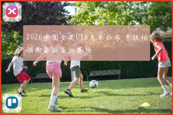 2026中国女足U16名单公布 李欣怡领衔备战亚洲赛场