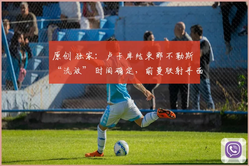 原创 独家：卢卡库结束那不勒斯 “流放” 时间确定，前曼联射手面临处罚甚至禁赛风险