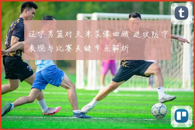 辽宁男篮对天津录像回顾 进攻防守表现与比赛关键节点解析