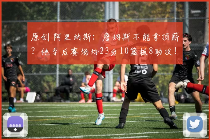 原创 阿里纳斯：詹姆斯不能拿顶薪？他季后赛场均23分10篮板8助攻！