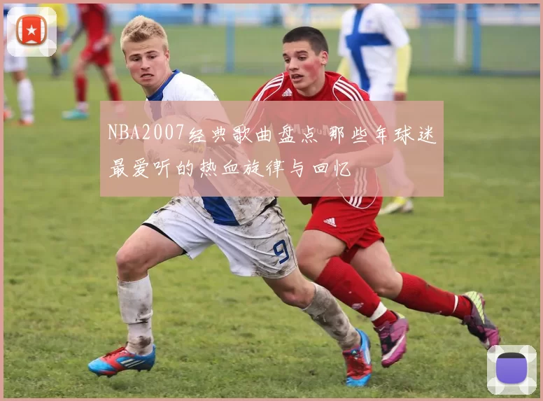 NBA2007经典歌曲盘点 那些年球迷最爱听的热血旋律与回忆