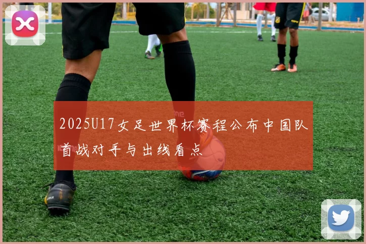 2025U17女足世界杯赛程公布中国队首战对手与出线看点