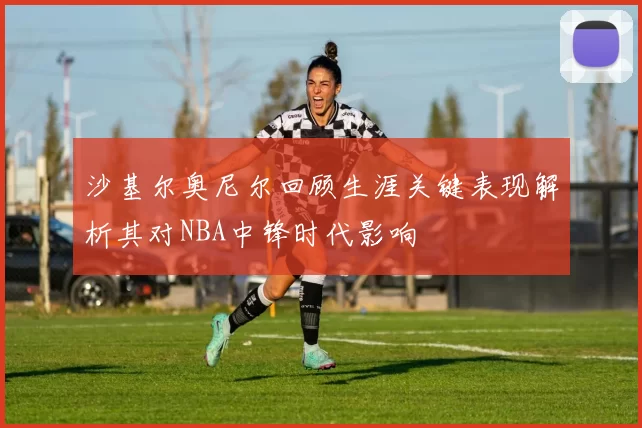 沙基尔奥尼尔回顾生涯关键表现解析其对NBA中锋时代影响