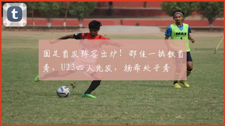 国足首发阵容出炉!邵佳一执教首秀,U23四人先发,杨希处子秀