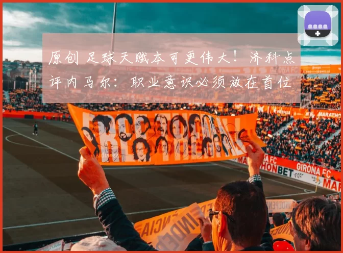 原创 足球天赋本可更伟大！济科点评内马尔：职业意识必须放在首位